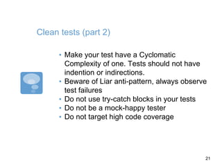 Clean tests (part 2)
▪ Make your test have a Cyclomatic
Complexity of one. Tests should not have
indention or indirections.
▪ Beware of Liar anti-pattern, always observe
test failures
▪ Do not use try-catch blocks in your tests
▪ Do not be a mock-happy tester
▪ Do not target high code coverage
21
 