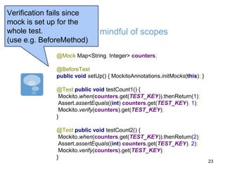 Be mindful of scopes
@Mock Map<String, Integer> counters;
@BeforeTest
public void setUp() { MockitoAnnotations.initMocks(this); }
@Test public void testCount1() {
Mockito.when(counters.get(TEST_KEY)).thenReturn(1);
Assert.assertEquals((int) counters.get(TEST_KEY), 1);
Mockito.verify(counters).get(TEST_KEY);
}
@Test public void testCount2() {
Mockito.when(counters.get(TEST_KEY)).thenReturn(2);
Assert.assertEquals((int) counters.get(TEST_KEY), 2);
Mockito.verify(counters).get(TEST_KEY);
}
Verification fails since
mock is set up for the
whole test.
(use e.g. BeforeMethod)
23
 