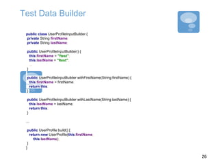 Test Data Builder
public class UserProfileInputBuilder {
private String firstName;
private String lastName;
public UserProfileInputBuilder() {
this.firstName = "ftest";
this.lastName = "ltest";
...
}
public UserProfileInputBuilder withFirstName(String firstName) {
this.firstName = firstName;
return this;
}
public UserProfileInputBuilder withLastName(String lastName) {
this.lastName = lastName;
return this;
}
...
public UserProfile build() {
return new UserProfile(this.firstName,
this.lastName);
}
}
26
 