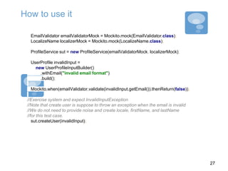 How to use it
EmailValidator emailValidatorMock = Mockito.mock(EmailValidator.class);
LocalizeName localizerMock = Mockito.mock(LocalizeName.class);
ProfileService sut = new ProfileService(emailValidatorMock, localizerMock);
UserProfile invalidInput =
new UserProfileInputBuilder()
.withEmail("invalid email format")
.build();
Mockito.when(emailValidator.validate(invalidInput.getEmail()).thenReturn(false));
//Exercise system and expect InvalidInputException
//Note that create user is suppose to throw an exception when the email is invalid
//We do not need to provide noise and create locale, firstName, and lastName
//for this test case.
sut.createUser(invalidInput);
27
 