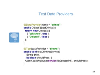 Test Data Providers
@DataProvider(name = "drinks")
public Object[][] getDrinks() {
return new Object[][] {
{ "Whiskey", true },
{ "Daiquiri", false }
};
}
@Test(dataProvider = "drinks")
public void testDrinkingService(
String drink,
boolean shouldPass) {
Assert.assertEquals(service.isGood(drink), shouldPass);
}
28
 