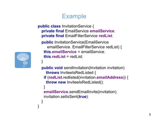 Example
public class InvitationService {
private final EmailService emailService;
private final EmailFilterService redList;
public InvitationService(EmailService
emailService, EmailFilterService redList) {
this.emailService = emailService;
this.redList = redList;
}
public void sendInvitation(Invitation invitation)
throws InviteeIsRedListed {
if (redList.redlisted(invitation.emailAddress)) {
throw new InviteeIsRedListed();
}
emailService.sendEmailInvite(invitation);
invitation.setIsSent(true);
}
}
5
 