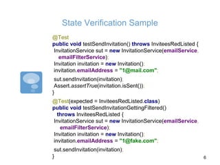 State Verification Sample
@Test
public void testSendInvitation() throws InviteesRedListed {
InvitationService sut = new InvitationService(emailService,
emailFilterService);
Invitation invitation = new Invitation();
invitation.emailAddress = "1@mail.com";
sut.sendInvitation(invitation);
Assert.assertTrue(invitation.isSent());
}
@Test(expected = InviteesRedListed.class)
public void testSendInvitationGettingFiltered()
throws InviteesRedListed {
InvitationService sut = new InvitationService(emailService,
emailFilterService);
Invitation invitation = new Invitation();
invitation.emailAddress = "1@fake.com";
sut.sendInvitation(invitation);
} 6
 