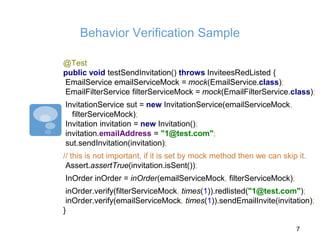 Behavior Verification Sample
@Test
public void testSendInvitation() throws InviteesRedListed {
EmailService emailServiceMock = mock(EmailService.class);
EmailFilterService filterServiceMock = mock(EmailFilterService.class);
InvitationService sut = new InvitationService(emailServiceMock,
filterServiceMock);
Invitation invitation = new Invitation();
invitation.emailAddress = "1@test.com";
sut.sendInvitation(invitation);
// this is not important, if it is set by mock method then we can skip it.
Assert.assertTrue(invitation.isSent());
InOrder inOrder = inOrder(emailServiceMock, filterServiceMock);
inOrder.verify(filterServiceMock, times(1)).redlisted("1@test.com");
inOrder.verify(emailServiceMock, times(1)).sendEmailInvite(invitation);
}
7
 
