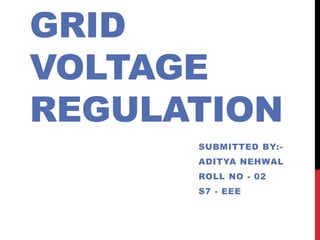 GRID 
VOLTAGE 
REGULATION 
SUBMITTED BY:- 
ADITYA NEHWAL 
ROLL NO - 02 
S7 - EEE 
 