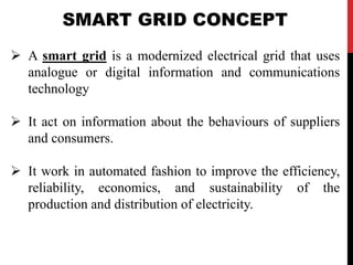 SMART GRID CONCEPT 
 A smart grid is a modernized electrical grid that uses 
analogue or digital information and communic...