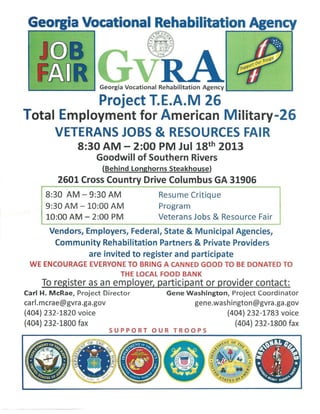 L . . - - - - - - - ' Georgia Vocational Rehabilitation Agency L..--------'
Project T.E.A.M 26
Total Employment for American Military-26
VETERANS JOBS & RESOURCES FAIR
8:30AM- 2:00 PM Jul 18th 2013
Goodwill of Southern Rivers
(Behind Longhorns Steakhouse)
2601 Cross Country Drive Columbus GA 31906
8:30 AM-9:30AM Resume Critique
9:30AM- 10:00 AM
10:00 AM- 2:00 PM
Program
Veterans Jobs & Resource Fair
Vendors, Employers, Federal, State & Municipal Agencies,
Community Rehabilitation Partners & Private Providers
are invited to register and participate
WE ENCOURAGE EVERYONE TO BRING A CANNED GOOD TO BE DONATED TO
THE LOCAL FOOD BANK
To register as an employer, participant or provider contact:
Carl H. McRae, Project Director
carl.mcrae@gvra.ga.gov
(404) 232-1820 voice
(404) 232-1800 fax
Gene Washington, Project Coordinator
gene.washington@gvra.ga.gov
(404) 232-1783 voice
(404) 232-1800 fax
SUPPORT OUR TROOPS
 