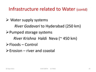 Infrastructure related to Water (contd)
 Water supply systems
River Godavari to Hyderabad (250 km)
Pumped storage systems
River Krishna Haldi Neva (~ 450 km)
Floods – Control
Erosion – river and coastal
20 Sept 2015 OUR EARTH G V RAO 19
 