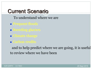 To understand where we are
 Frequent floods
 Receding glaciers
 Climate change
 Carbon credits
and to help predict where we are going, it is useful
to review where we have been
Current Scenario
20 Sept 2015
2
OUR EARTH G V RAO
 
