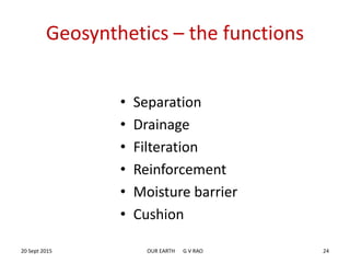 Geosynthetics – the functions
• Separation
• Drainage
• Filteration
• Reinforcement
• Moisture barrier
• Cushion
20 Sept 2015 OUR EARTH G V RAO 24
 