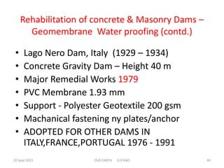 Rehabilitation of concrete & Masonry Dams –
Geomembrane Water proofing (contd.)
• Lago Nero Dam, Italy (1929 – 1934)
• Concrete Gravity Dam – Height 40 m
• Major Remedial Works 1979
• PVC Membrane 1.93 mm
• Support - Polyester Geotextile 200 gsm
• Machanical fastening ny plates/anchor
• ADOPTED FOR OTHER DAMS IN
ITALY,FRANCE,PORTUGAL 1976 - 1991
20 Sept 2015 OUR EARTH G V RAO 40
 