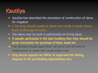 Kautilya
• Kautilya has described the procedure of construction of dams
for irrigation
• • The king should construct dams and canals in areas where
there is shortage of water.
• The dams may be built in partnership on hiring basis.
• If people participate in the dam building then they should be
given concession for purchase of land, wood etc
• The farmers should spare their servants and animals for
construction or share the construction cost.
• King should appoint an officer to supervise the fishing,
disposal of silt and floating objects(trees etc).
 