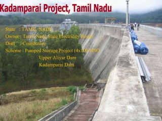 State : TAMIL NADU
Owner : Tamil Nadu State Electricity Board
Distt : Coimbatore
Scheme : Pumped Storage Project (4x100 MW)
Upper Aliyar Dam
Kadamparai Dam
 