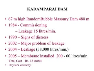 KADAMPARAI DAM
• 67 m high RandomRubble Masonry Dam 480 m
• 1984 - Commissioning
– Leakage 15 litres/min.
• 1990 – Signs of distress
• 2002 – Major problem of leakage
• 2004 – Leakage (38,000 litres/min.)
• 2005 – Membrane installed 200 - 60 litres/min.
Total Cost – Rs. 12 crores
• 10 years warranty
 