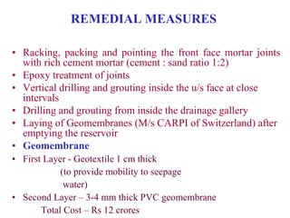 REMEDIAL MEASURES
• Racking, packing and pointing the front face mortar joints
with rich cement mortar (cement : sand ratio 1:2)
• Epoxy treatment of joints
• Vertical drilling and grouting inside the u/s face at close
intervals
• Drilling and grouting from inside the drainage gallery
• Laying of Geomembranes (M/s CARPI of Switzerland) after
emptying the reservoir
• Geomembrane
• First Layer - Geotextile 1 cm thick
(to provide mobility to seepage
water)
• Second Layer – 3-4 mm thick PVC geomembrane
Total Cost – Rs 12 crores
 
