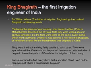 King Bhagirath – the first Irrigation
engineer of India
• Sir William Wilcox (The father of Irrigation Engineering) has praised
Bhagirath in following words
“Following the genius of your country, your ancient writers (Vyas in
Mahabharata) described the physical facts they were writing about in
spiritual language, but the facts were there all the same. Every Canal
which went southward, whether it has become a river like the Bhagirathi,
or remained a canal like the Mahabharata was originally a Canal.
They were lined out and dug fairly parallel to each other. They were
spaced apart that Canals should be placed. I remember quite well when I
began to line out a system of Canals for the irrigation of the country;
I was astonished to find everywhere that a so-called “dead river” on the
map was just where a canal should be place”
20 Sept 2015
 
