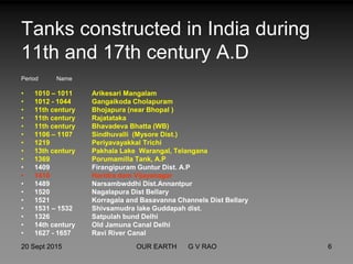 Tanks constructed in India during
11th and 17th century A.D
Period Name
• 1010 – 1011 Arikesari Mangalam
• 1012 - 1044 Gangaikoda Cholapuram
• 11th century Bhojapura (near Bhopal )
• 11th century Rajatataka
• 11th century Bhavadeva Bhatta (WB)
• 1106 – 1107 Sindhuvalli (Mysore Dist.)
• 1219 Periyavayakkal Trichi
• 13th century Pakhala Lake Warangal, Telangana
• 1369 Porumamilla Tank, A.P
• 1409 Firangipuram Guntur Dist. A.P
• 1410 Haridra dam Vijayanagar
• 1489 Narsambwddhi Dist.Annantpur
• 1520 Nagalapura Dist Bellary
• 1521 Korragala and Basavanna Channels Dist Bellary
• 1531 – 1532 Shivsamudra lake Guddapah dist.
• 1326 Satpulah bund Delhi
• 14th century Old Jamuna Canal Delhi
• 1627 - 1657 Ravi River Canal
20 Sept 2015 6OUR EARTH G V RAO
 