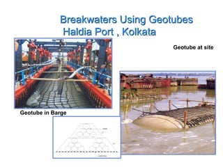 Breakwaters Using Geotubes
Haldia Port , Kolkotta
Geotube in Barge
Geotube at site
5.0m
Hydraulicfill5.0m
Geotubes
1:5:1
1:5:1
GeotextileApron
Notes:-Circumferenceofthegeotubeis9.2m
withaconsolidatedheightapproximately
equlato1.7m.
Breakwaters Using Geotubes
Haldia Port , Kolkata
 