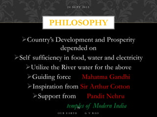 Country’s Development and Prosperity
depended on
Self sufficiency in food, water and electricity
Utilize the River water for the above
Guiding force Mahatma Gandhi
Inspiration from Sir Arthur Cotton
Support from Pandit Nehru
temples of Modern India
PHILOSOPHY
2 0 S E P T 2 0 1 5
O U R E A R T H G V R A O
73
 