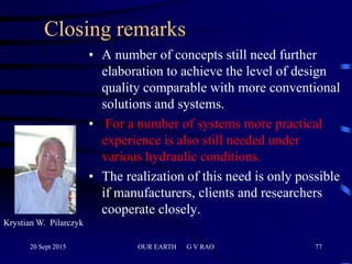 77
Closing remarks
• A number of concepts still need further
elaboration to achieve the level of design
quality comparable with more conventional
solutions and systems.
• For a number of systems more practical
experience is also still needed under
various hydraulic conditions.
• The realization of this need is only possible
if manufacturers, clients and researchers
cooperate closely.
Krystian W. Pilarczyk
20 Sept 2015 OUR EARTH G V RAO
 