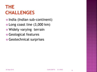  India (Indian sub-continent)
 Long coast line (3,000 km)
 Widely varying terrain
 Geological features
 Geotechnical surprises
20 Sept 2015 OUR EARTH G V RAO
8
 