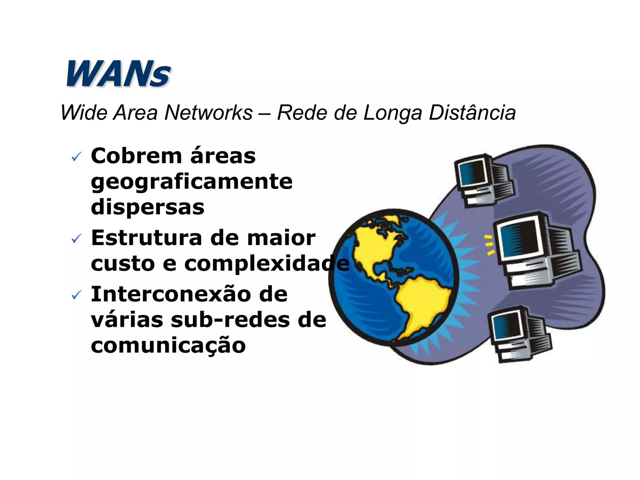 WANs
 Cobrem áreas
geograficamente
dispersas
 Estrutura de maior
custo e complexidade
 Interconexão de
várias sub-redes de
comunicação
Wide Area Networks – Rede de Longa Distância
 