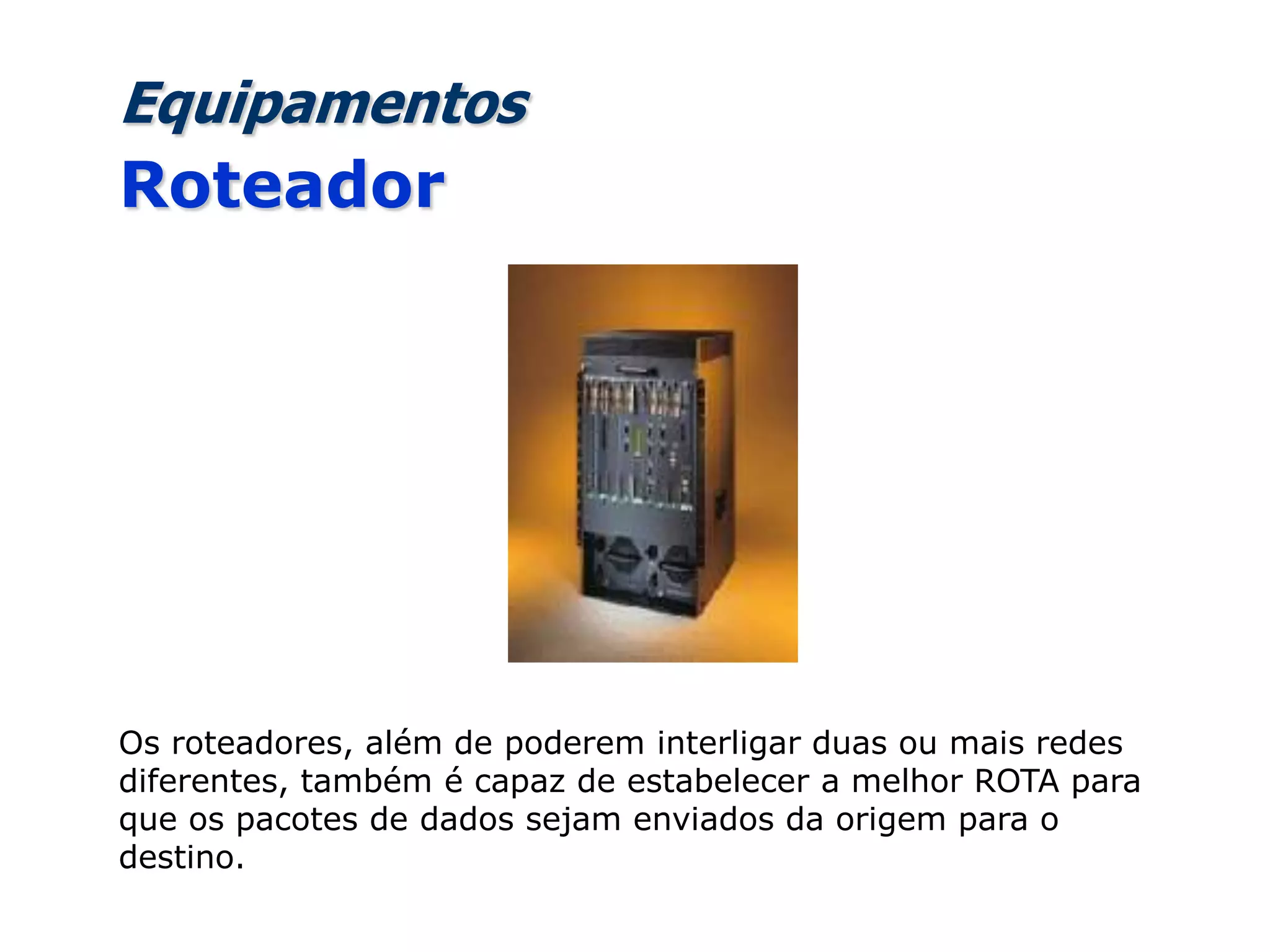 Equipamentos
Roteador
Os roteadores, além de poderem interligar duas ou mais redes
diferentes, também é capaz de estabelecer a melhor ROTA para
que os pacotes de dados sejam enviados da origem para o
destino.
 