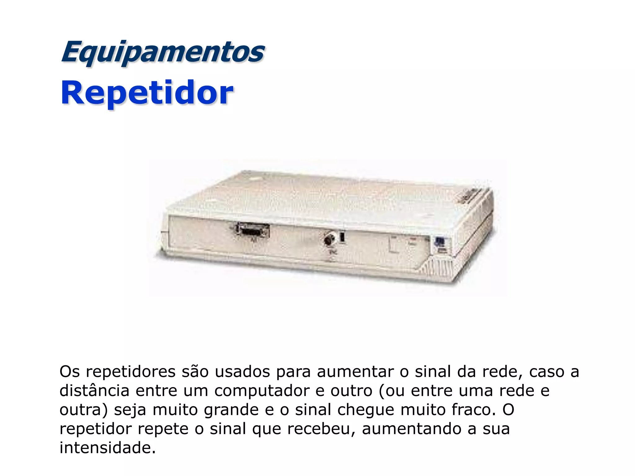 Equipamentos
Repetidor
Os repetidores são usados para aumentar o sinal da rede, caso a
distância entre um computador e outro (ou entre uma rede e
outra) seja muito grande e o sinal chegue muito fraco. O
repetidor repete o sinal que recebeu, aumentando a sua
intensidade.
 