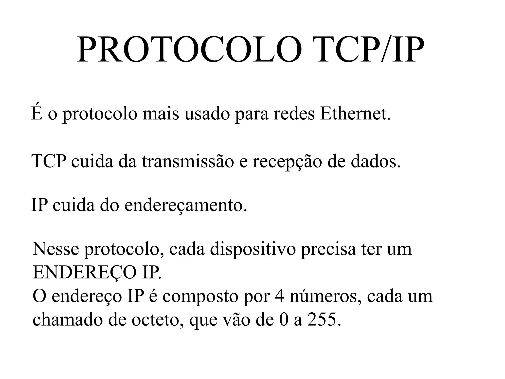 PROTOCOLO TCP/IP
É o protocolo mais usado para redes Ethernet.
TCP cuida da transmissão e recepção de dados.
IP cuida do endereçamento.
Nesse protocolo, cada dispositivo precisa ter um
ENDEREÇO IP.
O endereço IP é composto por 4 números, cada um
chamado de octeto, que vão de 0 a 255.
 
