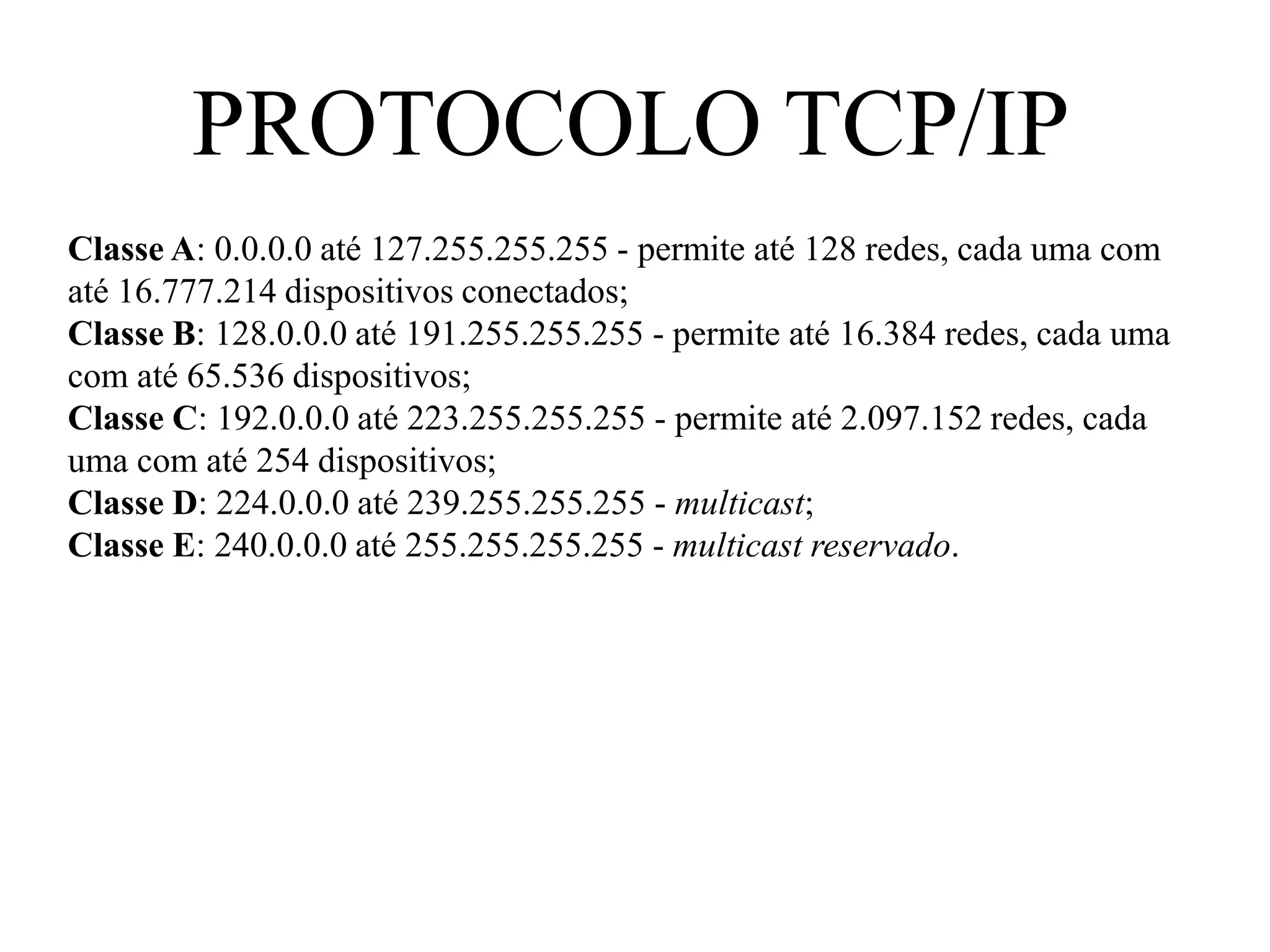 PROTOCOLO TCP/IP
Classe A: 0.0.0.0 até 127.255.255.255 - permite até 128 redes, cada uma com
até 16.777.214 dispositivos conectados;
Classe B: 128.0.0.0 até 191.255.255.255 - permite até 16.384 redes, cada uma
com até 65.536 dispositivos;
Classe C: 192.0.0.0 até 223.255.255.255 - permite até 2.097.152 redes, cada
uma com até 254 dispositivos;
Classe D: 224.0.0.0 até 239.255.255.255 - multicast;
Classe E: 240.0.0.0 até 255.255.255.255 - multicast reservado.
 