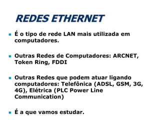 REDES ETHERNET
 É o tipo de rede LAN mais utilizada em
computadores.
 Outras Redes de Computadores: ARCNET,
Token Ring, FDDI
 Outras Redes que podem atuar ligando
computadores: Telefônica (ADSL, GSM, 3G,
4G), Elétrica (PLC Power Line
Communication)
 É a que vamos estudar.
 