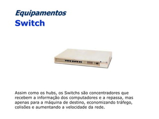 Equipamentos
Switch
Assim como os hubs, os Switchs são concentradores que
recebem a informação dos computadores e a repassa, mas
apenas para a máquina de destino, economizando tráfego,
colisões e aumentando a velocidade da rede.
 