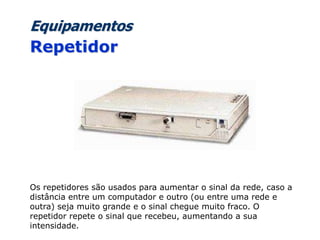 Equipamentos
Repetidor
Os repetidores são usados para aumentar o sinal da rede, caso a
distância entre um computador e outro (ou entre uma rede e
outra) seja muito grande e o sinal chegue muito fraco. O
repetidor repete o sinal que recebeu, aumentando a sua
intensidade.
 