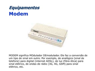 Equipamentos
Modem
MODEM significa MOdulador DEmodulador. Ele faz a conversão de
um tipo de sinal em outro. Por exemplo, de analógico (sinal de
telefone) para digital (internet ADSL), de luz (fibra ótica) para
sinal elétrico, de ondas de rádio (3G, 4G, GSM) para sinal
elétrico, etc.
 