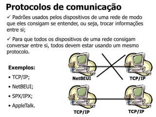 Protocolos de comunicação
 Padrões usados pelos dispositivos de uma rede de modo
que eles consigam se entender, ou seja, trocar informações
entre si;
 Para que todos os dispositivos de uma rede consigam
conversar entre si, todos devem estar usando um mesmo
protocolo.
Exemplos:
• TCP/IP;
• NetBEUI;
• SPX/IPX;
• AppleTalk.
 