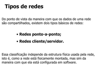 Tipos de redes
• Redes ponto-a-ponto;
• Redes cliente/servidor.
Do ponto de vista da maneira com que os dados de uma rede
são compartilhados, existem dois tipos básicos de redes:
Essa classificação independe da estrutura física usada pela rede,
isto é, como a rede está fisicamente montada, mas sim da
maneira com que ela está configurada em software.
 