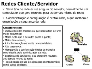 Redes Cliente/Servidor
 Neste tipo de rede existe a figura do servidor, normalmente um
computador que gera recursos para os demais micros da rede;
 A administração e configuração é centralizada, o que melhora a
organização e segurança da rede.
Características:
• Usada em redes maiores ou que necessitem de uma
maior segurança;
• Maior custo que o de redes ponto-a-ponto;
• Maior desempenho;
• A implementação necessita de especialistas;
• Alta segurança;
• Manutenção e configuração é feita de maneira
centralizada, pelo administrador da rede.
• Existência de servidores, que oferecem recursos
aos demais micros da rede;
• possibilidade de uso de aplicações cliente/servidor,
como banco de dados.
 