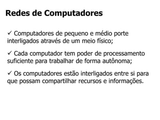  Computadores de pequeno e médio porte
interligados através de um meio físico;
 Cada computador tem poder de processamento
suficiente para trabalhar de forma autônoma;
 Os computadores estão interligados entre si para
que possam compartilhar recursos e informações.
Redes de Computadores
 