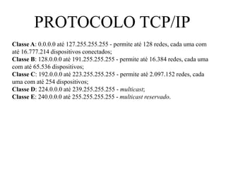PROTOCOLO TCP/IP
Classe A: 0.0.0.0 até 127.255.255.255 - permite até 128 redes, cada uma com
até 16.777.214 dispositivos conectados;
Classe B: 128.0.0.0 até 191.255.255.255 - permite até 16.384 redes, cada uma
com até 65.536 dispositivos;
Classe C: 192.0.0.0 até 223.255.255.255 - permite até 2.097.152 redes, cada
uma com até 254 dispositivos;
Classe D: 224.0.0.0 até 239.255.255.255 - multicast;
Classe E: 240.0.0.0 até 255.255.255.255 - multicast reservado.
 