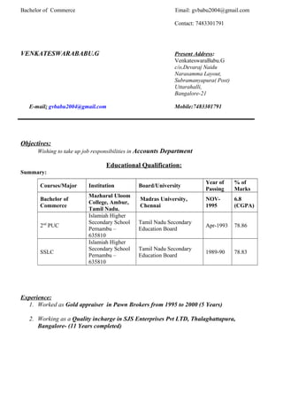 Bachelor of Commerce Email: gvbabu2004@gmail.com
Contact: 7483301791
VENKATESWARABABU.G Present Address:
VenkateswaraBabu.G
c/o,Devaraj Naidu
Narasamma Layout,
Subramanyapura( Post)
Uttarahalli,
Bangalore-21
E-mail: gvbabu2004@gmail.com Mobile:7483301791
Objectives:
Wishing to take up job responsibilities in Accounts Department
Educational Qualification:
Summary:
Courses/Major Institution Board/University
Year of
Passing
% of
Marks
Bachelor of
Commerce
Mazharul Uloom
College, Ambur,
Tamil Nadu.
Madras University,
Chennai
NOV-
1995
6.8
(CGPA)
2nd
PUC
Islamiah Higher
Secondary School
Pernambu –
635810
Tamil Nadu Secondary
Education Board
Apr-1993 78.86
SSLC
Islamiah Higher
Secondary School
Pernambu –
635810
Tamil Nadu Secondary
Education Board
1989-90 78.83
Experience:
1. Worked as Gold appraiser in Pawn Brokers from 1995 to 2000 (5 Years)
2. Working as a Quality incharge in SJS Enterprises Pvt LTD, Thalaghattapura,
Bangalore- (11 Years completed)
 