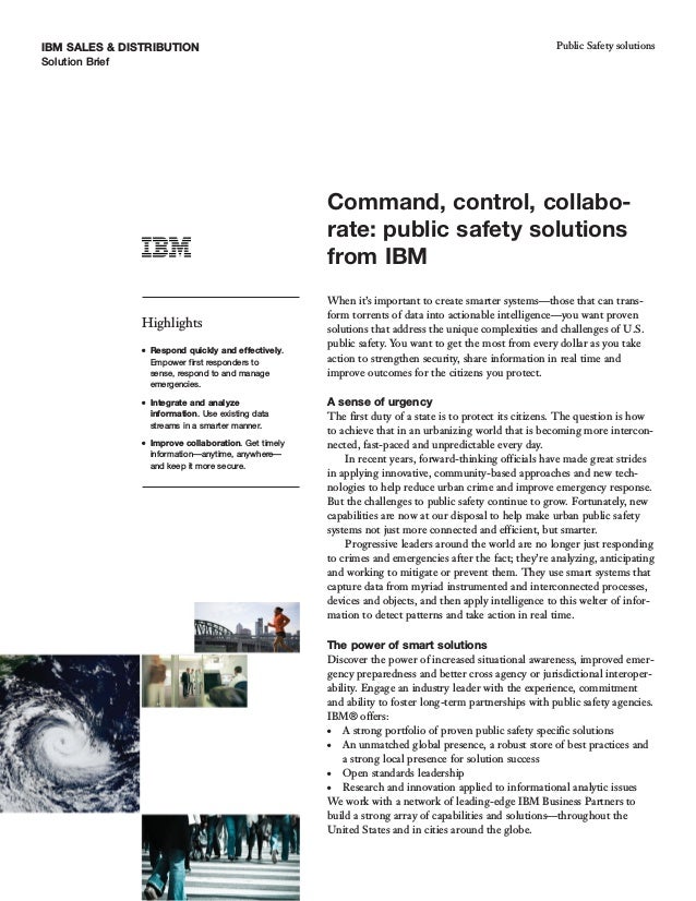 IBM SALES & DISTRIBUTION
Solution Brief
Public Safety solutions
Command, control, collabo-
rate: public safety solutions
from IBM
Highlights
● Respond quickly and effectively.
Empower first responders to
sense, respond to and manage
emergencies.
● Integrate and analyze
information. Use existing data
streams in a smarter manner.
● Improve collaboration. Get timely
information—anytime, anywhere—
and keep it more secure.
When it’s important to create smarter systems—those that can trans-
form torrents of data into actionable intelligence—you want proven
solutions that address the unique complexities and challenges of U.S.
public safety. You want to get the most from every dollar as you take
action to strengthen security, share information in real time and
improve outcomes for the citizens you protect.
A sense of urgency
The first duty of a state is to protect its citizens. The question is how
to achieve that in an urbanizing world that is becoming more intercon-
nected, fast-paced and unpredictable every day.
In recent years, forward-thinking officials have made great strides
in applying innovative, community-based approaches and new tech-
nologies to help reduce urban crime and improve emergency response.
But the challenges to public safety continue to grow. Fortunately, new
capabilities are now at our disposal to help make urban public safety
systems not just more connected and efficient, but smarter.
Progressive leaders around the world are no longer just responding
to crimes and emergencies after the fact; they’re analyzing, anticipating
and working to mitigate or prevent them. They use smart systems that
capture data from myriad instrumented and interconnected processes,
devices and objects, and then apply intelligence to this welter of infor-
mation to detect patterns and take action in real time.
The power of smart solutions
Discover the power of increased situational awareness, improved emer-
gency preparedness and better cross agency or jurisdictional interoper-
ability. Engage an industry leader with the experience, commitment
and ability to foster long-term partnerships with public safety agencies.
IBM® offers:
● A strong portfolio of proven public safety specific solutions
● An unmatched global presence, a robust store of best practices and
a strong local presence for solution success
● Open standards leadership
● Research and innovation applied to informational analytic issues
We work with a network of leading-edge IBM Business Partners to
build a strong array of capabilities and solutions—throughout the
United States and in cities around the globe.
 