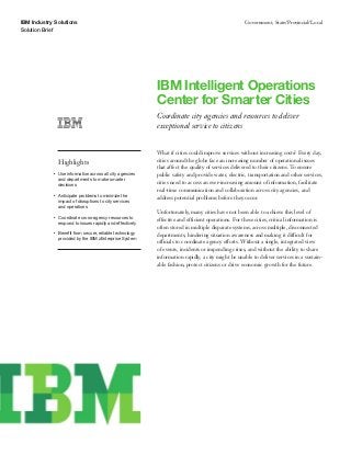 IBM Industry Solutions
Solution Brief
Government, State/Provincial/Local
IBM Intelligent Operations
Center for Smarter Cities
Coordinate city agencies and resources to deliver
exceptional service to citizens
Highlights
●● ● ●
Use information across all city agencies
and departments to make smarter
decisions
●● ● ●
Anticipate problems to minimize the
impact of disruptions to city services
and operations
●● ● ●
Coordinate cross-agency resources to
respond to issues rapidly and effectively
●● ● ●
Benefit from secure, reliable technology
provided by the IBM zEnterprise System
What if cities could improve services without increasing costs? Every day,
cities around the globe face an increasing number of operational issues
that affect the quality of services delivered to their citizens. To ensure
public safety and provide water, electric, transportation and other services,
cities need to access an ever-increasing amount of information, facilitate
real-time communication and collaboration across city agencies, and
address potential problems before they occur.
Unfortunately, many cities have not been able to achieve this level of
effective and efficient operations. For these cities, critical information is
often stored in multiple disparate systems, across multiple, disconnected
departments, hindering situation awareness and making it difficult for
officials to coordinate agency efforts. Without a single, integrated view
of events, incidents or impending crises, and without the ability to share
information rapidly, a city might be unable to deliver services in a sustain-
able fashion, protect citizens or drive economic growth for the future.
 