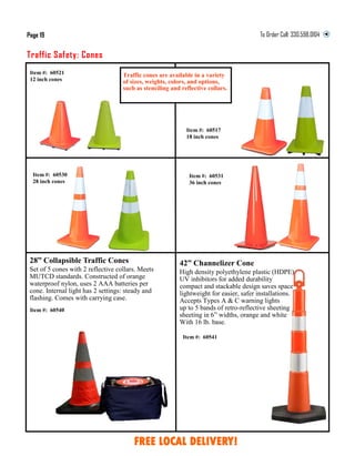 Item #: 60521
12 inch cones
Item #: 60517
18 inch cones
Traffic Safety: Cones
Page 19 To Order Call:
Item #: 60530
28 inch cones
Item #: 60531
36 inch cones
Item #: 60541
42” Channelizer Cone
High density polyethylene plastic (HDPE)
UV inhibitors for added durability
compact and stackable design saves space
lightweight for easier, safer installations.
Accepts Types A & C warning lights
up to 5 bands of retro-reflective sheeting
sheeting in 6” widths, orange and white
With 16 lb. base.
28” Collapsible Traffic Cones
Set of 5 cones with 2 reflective collars. Meets
MUTCD standards. Constructed of orange
waterproof nylon, uses 2 AAA batteries per
cone. Internal light has 2 settings: steady and
flashing. Comes with carrying case.
Item #: 60540
FREE LOCAL DELIVERY!
Traffic cones are available in a variety
of sizes, weights, colors, and options,
such as stenciling and reflective collars.
 
