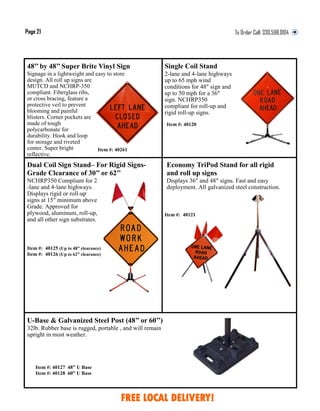 Item #: 40127 48” U Base
Item #: 40128 60” U Base
Single Coil Stand
2-lane and 4-lane highways
up to 65 mph wind
conditions for 48" sign and
up to 50 mph for a 36"
sign. NCHRP350
compliant for roll-up and
rigid roll-up signs.
48’’ by 48’’ Super Brite Vinyl Sign
Signage in a lightweight and easy to store
design. All roll up signs are
MUTCD and NCHRP-350
compliant. Fiberglass ribs,
or cross bracing, feature a
protective veil to prevent
blooming and painful
blisters. Corner pockets are
made of tough
polycarbonate for
durability. Hook and loop
for storage and riveted
center. Super bright
reflective.
Item #: 40261
Item #: 40121
Dual Coil Sign Stand– For Rigid Signs-
Grade Clearance of 30’’ or 62’’
NCHRP350 Compliant for 2
-lane and 4-lane highways.
Displays rigid or roll-up
signs at 15" minimum above
Grade. Approved for
plywood, aluminum, roll-up,
and all other sign substrates.
U-Base & Galvanized Steel Post (48’’ or 60’’)
32lb. Rubber base is rugged, portable , and will remain
upright in most weather.
Economy TriPod Stand for all rigid
and roll up signs
Displays 36" and 48" signs. Fast and easy
deployment. All galvanized steel construction.
Page 21 To Order Call:
Item #: 40120
Item #: 40125 (Up to 48” clearance)
Item #: 40126 (Up to 62” clearance)
FREE LOCAL DELIVERY!
 