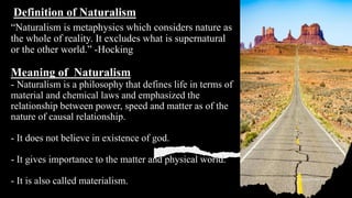“Naturalism is metaphysics which considers nature as
the whole of reality. It excludes what is supernatural
or the other world.” -Hocking
Meaning of Naturalism
- Naturalism is a philosophy that defines life in terms of
material and chemical laws and emphasized the
relationship between power, speed and matter as of the
nature of causal relationship.
- It does not believe in existence of god.
- It gives importance to the matter and physical world.
- It is also called materialism.
Definition of Naturalism
 