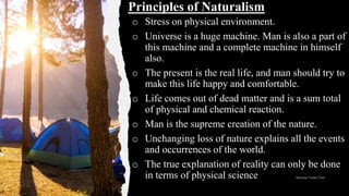 o Stress on physical environment.
o Universe is a huge machine. Man is also a part of
this machine and a complete machine in himself
also.
o The present is the real life, and man should try to
make this life happy and comfortable.
o Life comes out of dead matter and is a sum total
of physical and chemical reaction.
o Man is the supreme creation of the nature.
o Unchanging loss of nature explains all the events
and occurrences of the world.
o The true explanation of reality can only be done
in terms of physical science
Principles of Naturalism
 