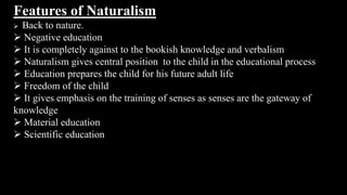 Features of Naturalism
 Back to nature.
 Negative education
 It is completely against to the bookish knowledge and verbalism
 Naturalism gives central position to the child in the educational process
 Education prepares the child for his future adult life
 Freedom of the child
 It gives emphasis on the training of senses as senses are the gateway of
knowledge
 Material education
 Scientific education
 