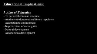 Educational Implications:
I. Aims of Education
- To perfect the human machine
- Attainment of present and future happiness
- Adaptation to environment
- Improvement of racial gains
- Natural development
- Autonomous development
 