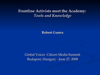 Frontline Activists meet the Academy:   Tools and Knowledge Robert Guerra Global Voices  Citizen Media Summit Budapest, Hungary - June 27, 2008 