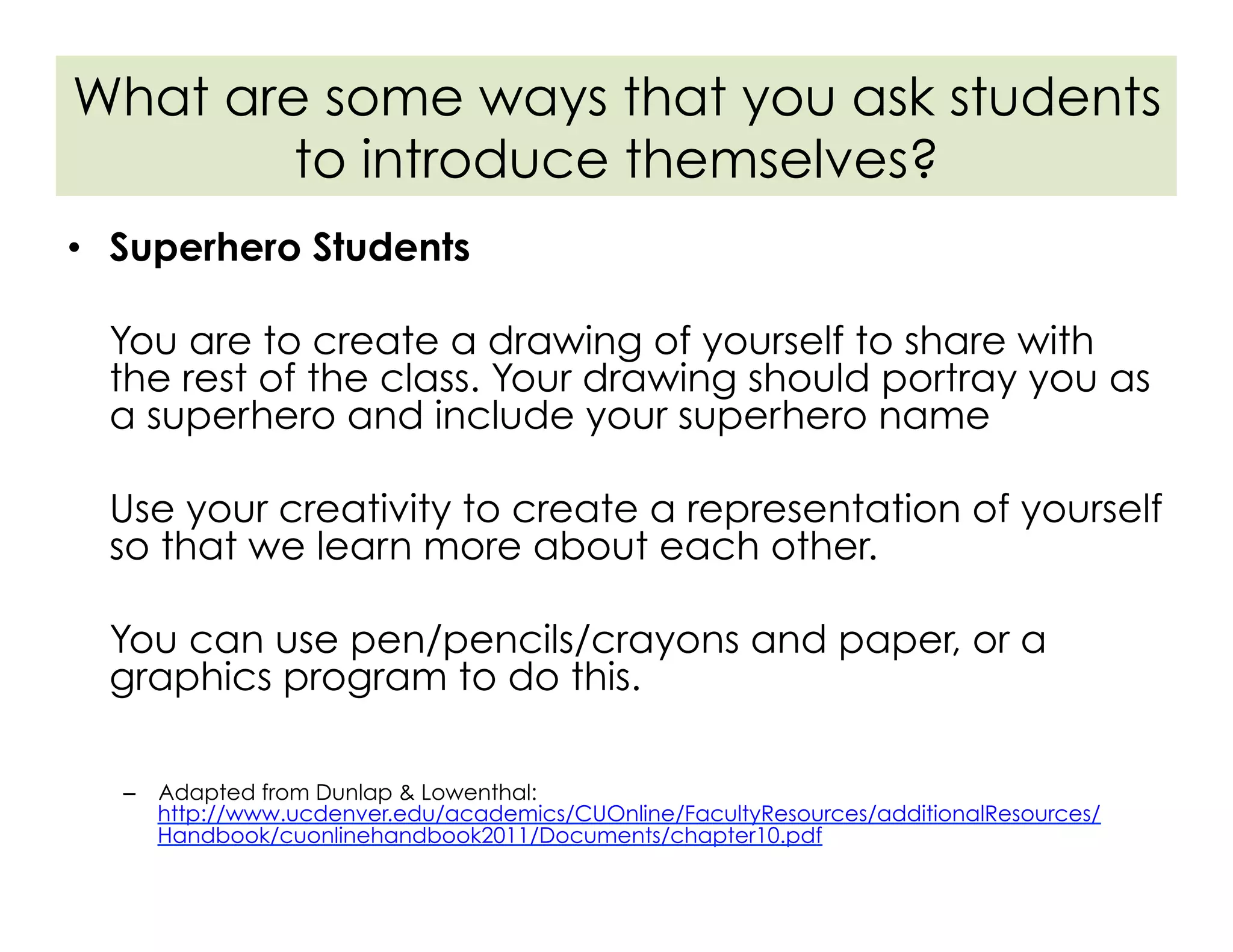 •  Superhero Students
You are to create a drawing of yourself to share with
the rest of the class. Your drawing should portray you as
a superhero and include your superhero name
Use your creativity to create a representation of yourself
so that we learn more about each other.
You can use pen/pencils/crayons and paper, or a
graphics program to do this.
–  Adapted from Dunlap & Lowenthal:
http://www.ucdenver.edu/academics/CUOnline/FacultyResources/additionalResources/
Handbook/cuonlinehandbook2011/Documents/chapter10.pdf
What are some ways that you ask students
to introduce themselves?
 